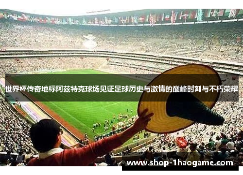 世界杯传奇地标阿茲特克球场见证足球历史与激情的巅峰时刻与不朽荣耀