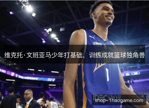 维克托·文班亚马少年打基础,训练成就篮球独角兽 维克托·文班亚马少年打基础,训练成就篮球独角兽